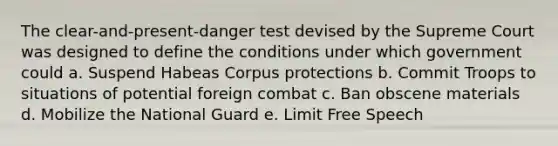 The clear-and-present-danger test devised by the Supreme Court was designed to define the conditions under which government could a. Suspend Habeas Corpus protections b. Commit Troops to situations of potential foreign combat c. Ban obscene materials d. Mobilize the National Guard e. Limit Free Speech