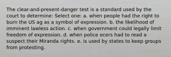 The clear-and-present-danger test is a standard used by the court to determine: Select one: a. when people had the right to burn the US ag as a symbol of expression. b. the likelihood of imminent lawless action. c. when government could legally limit freedom of expression. d. when police ocers had to read a suspect their Miranda rights. e. is used by states to keep groups from protesting.