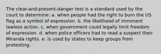 The clear-and-present-danger test is a standard used by the court to determine: a. when people had the right to burn the US flag as a symbol of expression. b. the likelihood of imminent lawless action. c. when government could legally limit freedom of expression. d. when police officers had to read a suspect their Miranda rights. e. is used by states to keep groups from protesting.