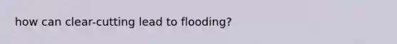 how can clear-cutting lead to flooding?