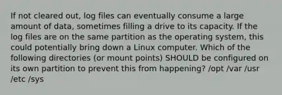 If not cleared out, log files can eventually consume a large amount of data, sometimes filling a drive to its capacity. If the log files are on the same partition as the operating system, this could potentially bring down a Linux computer. Which of the following directories (or mount points) SHOULD be configured on its own partition to prevent this from happening? /opt /var /usr /etc /sys