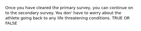 Once you have cleared the primary survey, you can continue on to the secondary survey. You don' have to worry about the athlete going back to any life threatening conditions. TRUE OR FALSE