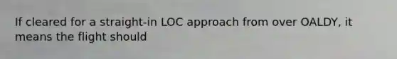 If cleared for a straight-in LOC approach from over OALDY, it means the flight should