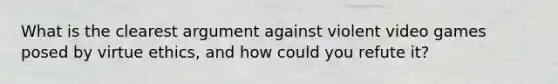 What is the clearest argument against violent video games posed by virtue ethics, and how could you refute it?