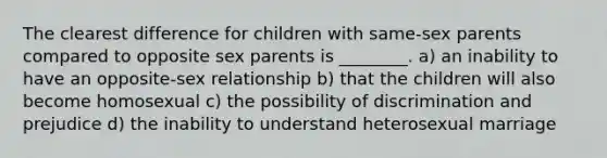 The clearest difference for children with same-sex parents compared to opposite sex parents is ________. a) an inability to have an opposite-sex relationship b) that the children will also become homosexual c) the possibility of discrimination and prejudice d) the inability to understand heterosexual marriage