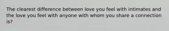 The clearest difference between love you feel with intimates and the love you feel with anyone with whom you share a connection is?