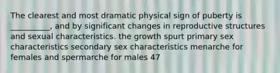 The clearest and most dramatic physical sign of puberty is __________, and by significant changes in reproductive structures and sexual characteristics. the growth spurt primary sex characteristics secondary sex characteristics menarche for females and spermarche for males 47