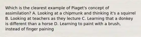 Which is the clearest example of Piaget's concept of assimilation? A. Looking at a chipmunk and thinking it's a squirrel B. Looking at teachers as they lecture C. Learning that a donkey is different than a horse D. Learning to paint with a brush, instead of finger paining