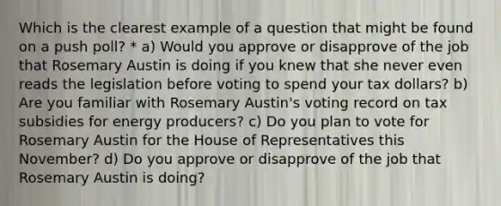 Which is the clearest example of a question that might be found on a push poll? * a) Would you approve or disapprove of the job that Rosemary Austin is doing if you knew that she never even reads the legislation before voting to spend your tax dollars? b) Are you familiar with Rosemary Austin's voting record on tax subsidies for energy producers? c) Do you plan to vote for Rosemary Austin for the House of Representatives this November? d) Do you approve or disapprove of the job that Rosemary Austin is doing?