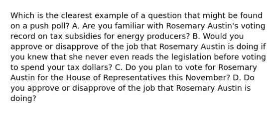 Which is the clearest example of a question that might be found on a push poll? A. Are you familiar with Rosemary Austin's voting record on tax subsidies for energy producers? B. Would you approve or disapprove of the job that Rosemary Austin is doing if you knew that she never even reads the legislation before voting to spend your tax dollars? C. Do you plan to vote for Rosemary Austin for the House of Representatives this November? D. Do you approve or disapprove of the job that Rosemary Austin is doing?