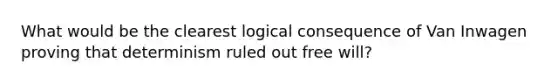 What would be the clearest logical consequence of Van Inwagen proving that determinism ruled out free will?