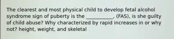 The clearest and most physical child to develop fetal alcohol syndrome sign of puberty is the ___________, (FAS), is she guilty of child abuse? Why characterized by rapid increases in or why not? height, weight, and skeletal