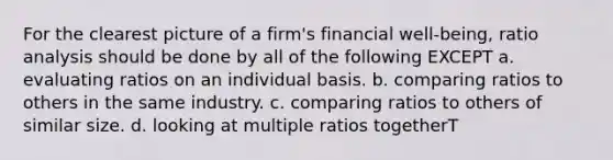 For the clearest picture of a firm's financial well-being, ratio analysis should be done by all of the following EXCEPT a. evaluating ratios on an individual basis. b. comparing ratios to others in the same industry. c. comparing ratios to others of similar size. d. looking at multiple ratios togetherT