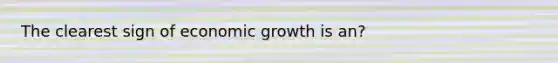 The clearest sign of economic growth is an?