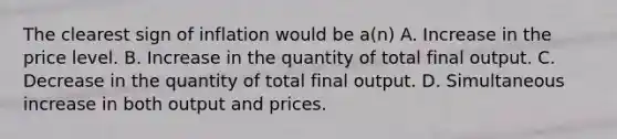 The clearest sign of inflation would be a(n) A. Increase in the price level. B. Increase in the quantity of total final output. C. Decrease in the quantity of total final output. D. Simultaneous increase in both output and prices.