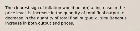 The clearest sign of inflation would be a(n) a. increase in the price level. b. increase in the quantity of total final output. c. decrease in the quantity of total final output. d. simultaneous increase in both output and prices.