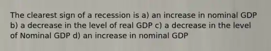 The clearest sign of a recession is a) an increase in nominal GDP b) a decrease in the level of real GDP c) a decrease in the level of Nominal GDP d) an increase in nominal GDP