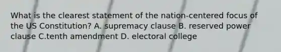 What is the clearest statement of the nation-centered focus of the US Constitution? A. supremacy clause B. reserved power clause C.tenth amendment D. electoral college