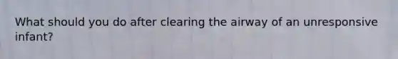 What should you do after clearing the airway of an unresponsive infant?
