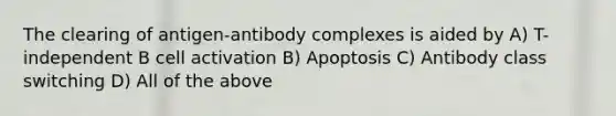 The clearing of antigen-antibody complexes is aided by A) T-independent B cell activation B) Apoptosis C) Antibody class switching D) All of the above