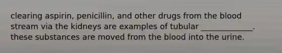 clearing aspirin, penicillin, and other drugs from the blood stream via the kidneys are examples of tubular _____________. these substances are moved from the blood into the urine.