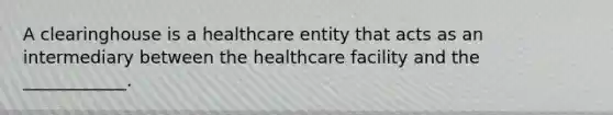 A clearinghouse is a healthcare entity that acts as an intermediary between the healthcare facility and the ____________.