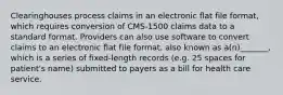 Clearinghouses process claims in an electronic flat file format, which requires conversion of CMS-1500 claims data to a standard format. Providers can also use software to convert claims to an electronic flat file format, also known as a(n)_______, which is a series of fixed-length records (e.g. 25 spaces for patient's name) submitted to payers as a bill for health care service.