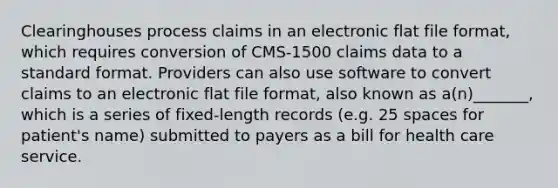 Clearinghouses process claims in an electronic flat file format, which requires conversion of CMS-1500 claims data to a standard format. Providers can also use software to convert claims to an electronic flat file format, also known as a(n)_______, which is a series of fixed-length records (e.g. 25 spaces for patient's name) submitted to payers as a bill for health care service.