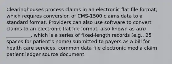 Clearinghouses process claims in an electronic flat file format, which requires conversion of CMS-1500 claims data to a standard format. Providers can also use software to convert claims to an electronic flat file format, also known as a(n) __________, which is a series of fixed-length records (e.g., 25 spaces for patient's name) submitted to payers as a bill for health care services. common data file electronic media claim patient ledger source document