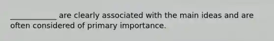 ____________ are clearly associated with the main ideas and are often considered of primary importance.