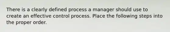 There is a clearly defined process a manager should use to create an effective control process. Place the following steps into the proper order.