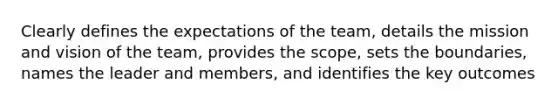 Clearly defines the expectations of the team, details the mission and vision of the team, provides the scope, sets the boundaries, names the leader and members, and identifies the key outcomes