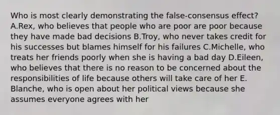 Who is most clearly demonstrating the false-consensus effect? A.Rex, who believes that people who are poor are poor because they have made bad decisions B.Troy, who never takes credit for his successes but blames himself for his failures C.Michelle, who treats her friends poorly when she is having a bad day D.Eileen, who believes that there is no reason to be concerned about the responsibilities of life because others will take care of her E. Blanche, who is open about her political views because she assumes everyone agrees with her