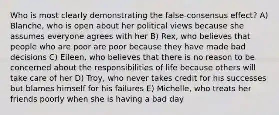 Who is most clearly demonstrating the false-consensus effect? A) Blanche, who is open about her political views because she assumes everyone agrees with her B) Rex, who believes that people who are poor are poor because they have made bad decisions C) Eileen, who believes that there is no reason to be concerned about the responsibilities of life because others will take care of her D) Troy, who never takes credit for his successes but blames himself for his failures E) Michelle, who treats her friends poorly when she is having a bad day