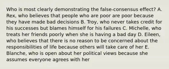 Who is most clearly demonstrating the false-consensus effect? A. Rex, who believes that people who are poor are poor because they have made bad decisions B. Troy, who never takes credit for his successes but blames himself for his failures C. Michelle, who treats her friends poorly when she is having a bad day D. Eileen, who believes that there is no reason to be concerned about the responsibilities of life because others will take care of her E. Blanche, who is open about her political views because she assumes everyone agrees with her