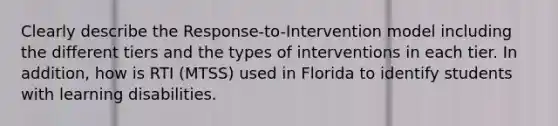 Clearly describe the Response-to-Intervention model including the different tiers and the types of interventions in each tier. In addition, how is RTI (MTSS) used in Florida to identify students with learning disabilities.