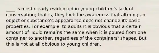 ____ is most clearly evidenced in young children's lack of conservation; that is, they lack the awareness that altering an object or substance's appearance does not change its basic properties. For example, to adults it is obvious that a certain amount of liquid remains the same when it is poured from one container to another, regardless of the containers' shapes. But this is not at all obvious to young children.