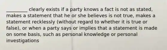 _________ clearly exists if a party knows a fact is not as stated, makes a statement that he or she believes is not true, makes a statement recklessly (without regard to whether it is true or false), or when a party says or implies that a statement is made on some basis, such as personal knowledge or personal investigations