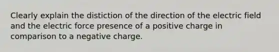 Clearly explain the distiction of the direction of the electric field and the electric force presence of a positive charge in comparison to a negative charge.