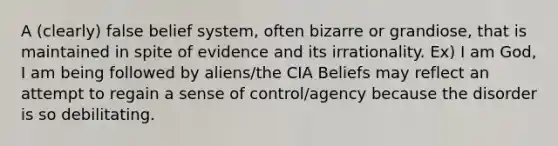 A (clearly) false belief system, often bizarre or grandiose, that is maintained in spite of evidence and its irrationality. Ex) I am God, I am being followed by aliens/the CIA Beliefs may reflect an attempt to regain a sense of control/agency because the disorder is so debilitating.