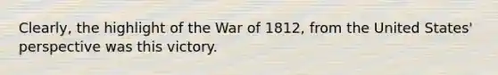 Clearly, the highlight of the War of 1812, from the United States' perspective was this victory.