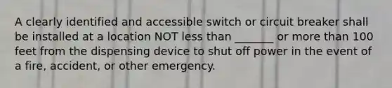 A clearly identified and accessible switch or circuit breaker shall be installed at a location NOT less than _______ or more than 100 feet from the dispensing device to shut off power in the event of a fire, accident, or other emergency.