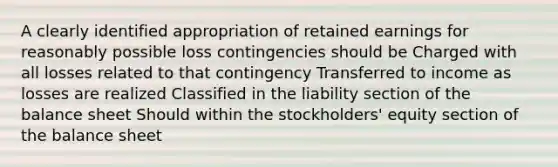 A clearly identified appropriation of retained earnings for reasonably possible loss contingencies should be Charged with all losses related to that contingency Transferred to income as losses are realized Classified in the liability section of the balance sheet Should within the stockholders' equity section of the balance sheet