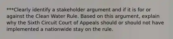 ***Clearly identify a stakeholder argument and if it is for or against the Clean Water Rule. Based on this argument, explain why the Sixth Circuit Court of Appeals should or should not have implemented a nationwide stay on the rule.