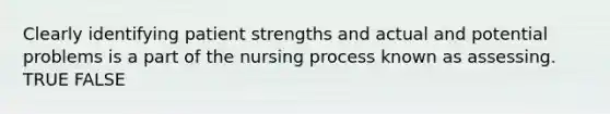 Clearly identifying patient strengths and actual and potential problems is a part of the nursing process known as assessing. TRUE FALSE