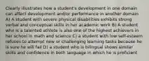 Clearly illustrates how a student's development in one domain can affect development and/or performance in another domain A) A student with severe physical disabilities exhibits strong verbal and conceptual skills in her academic work B) A student who is a talented athlete is also one of the highest achievers in her school in math and science C) a student with low self-esteem refuses to attempt new or challenging learning tasks because he is sure he will fail D) a student who is bilingual shows similar skills and confidence in both language in which he is proficient