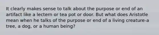 It clearly makes sense to talk about the purpose or end of an artifact like a lectern or tea pot or door. But what does Aristotle mean when he talks of the purpose or end of a living creature-a tree, a dog, or a human being?