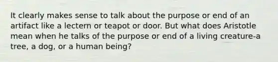 It clearly makes sense to talk about the purpose or end of an artifact like a lectern or teapot or door. But what does Aristotle mean when he talks of the purpose or end of a living creature-a tree, a dog, or a human being?