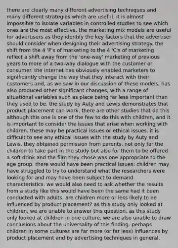 there are clearly many different advertising techniques and many different strategies which are useful. it is almost impossible to isolate variables in controlled studies to see which ones are the most effective. the marketing mix models are useful for advertisers as they identify the key factors that the advertiser should consider when designing their advertising strategy. the shift from the 4 'P's of marketing to the 4 'C's of marketing reflect a shift away from the 'one-way' marketing of previous years to more of a two-way dialogue with the customer or consumer. the internet has obviously enabled marketers to significantly change the way that they interact with their customers and, as we saw in our discussion of these models, has also produced other significant changes, with a range of situational variables such as place being far less important than they used to be. the study by Auty and Lewis demonstrates that product placement can work. there are other studies that do this although this one is one of the few to do this with children, and it is important to consider the issues that arise when working with children. these may be practical issues or ethical issues. it is difficult to see any ethical issues with the study by Auty and Lewis. they obtained permission from parents, not only for the children to take part in the study but also for them to be offered a soft drink and the film they chose was one appropriate to the age group. there would have been practical issues: children may have struggled to try to understand what the researchers were looking for and may have been subject to demand characteristics. we would also need to ask whether the results from a study like this would have been the same had it been conducted with adults. are children more or less likely to be influenced by product placement? as this study only looked at children, we are unable to answer this question. as this study only looked at children in one culture, we are also unable to draw conclusions about the universality of this finding. perhaps children in some cultures are far more (or far less) influences by product placement and by advertising techniques in general.