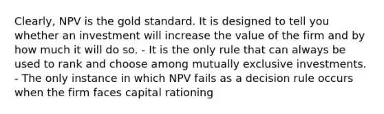 Clearly, NPV is the gold standard. It is designed to tell you whether an investment will increase the value of the firm and by how much it will do so. - It is the only rule that can always be used to rank and choose among mutually exclusive investments. - The only instance in which NPV fails as a decision rule occurs when the firm faces capital rationing